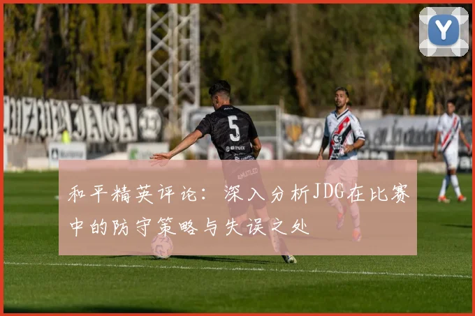 和平精英评论：深入分析JDG在比赛中的防守策略与失误之处