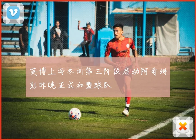 英博上海冬训第三阶段启动阿奇姆彭昨晚正式加盟球队