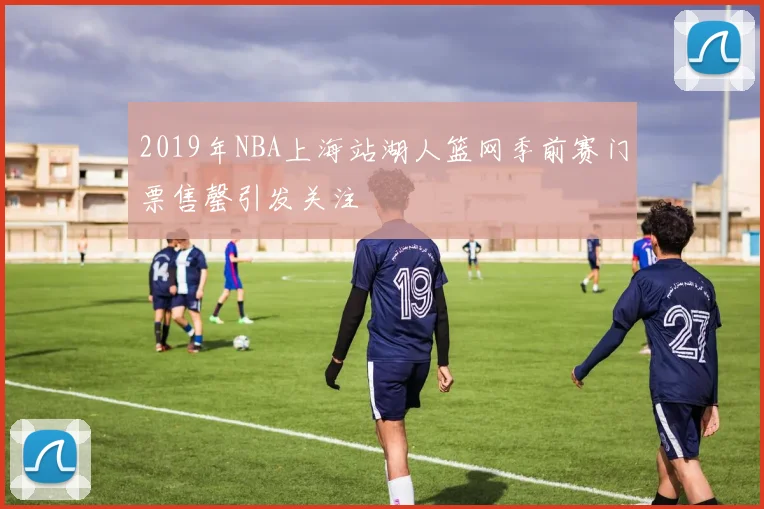2019年NBA上海站湖人篮网季前赛门票售罄引发关注